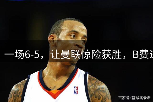 一场6-5，让曼联惊险获胜，B费进球被吹+罚丢点球，齐尔克泽破门