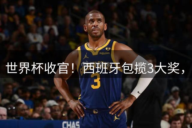 世界杯收官！西班牙包揽3大奖，姆巴佩卫冕金靴 阿根廷反应太意外