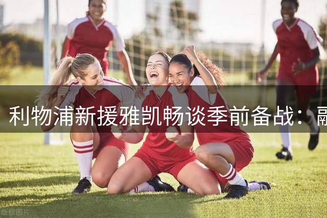 利物浦新援雅凯畅谈季前备战：融入顺利 与队友互动频繁