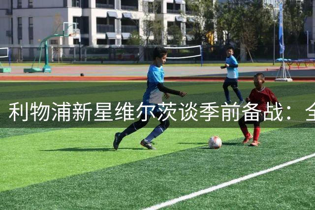利物浦新星维尔茨谈季前备战：全队亟待突破 新帅理念令人振奋