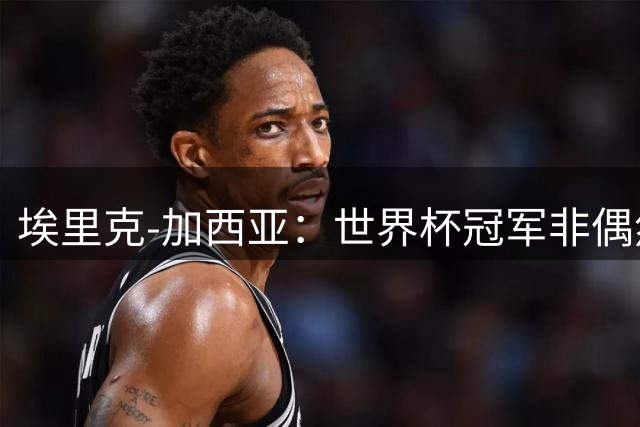 埃里克-加西亚：世界杯冠军非偶然，要帮巴萨夺欧冠