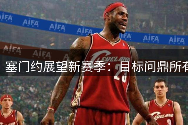 塞门约展望新赛季：目标问鼎所有冠军 难忘足总杯制胜破门