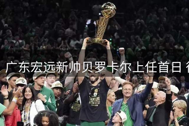 广东宏远新帅贝罗卡尔上任首日 徐杰战术地位获提升