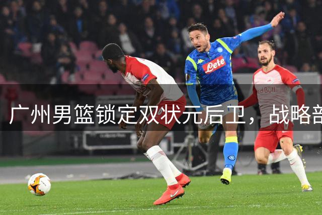 广州男篮锁定双状元后卫，战略部署显露锋芒