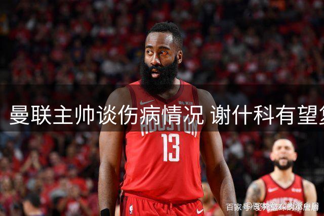 曼联主帅谈伤病情况 谢什科有望复出 拉什福德角色定位