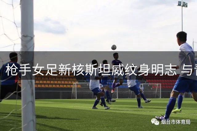 枪手女足新核斯坦威纹身明志 与青训老将共筑冠军梦