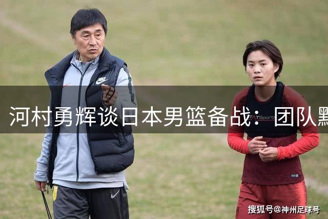 河村勇辉谈日本男篮备战：团队默契良好 剑指世界杯亚洲最佳
