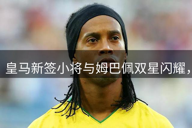 皇马新签小将与姆巴佩双星闪耀，西甲锋线格局或将重塑