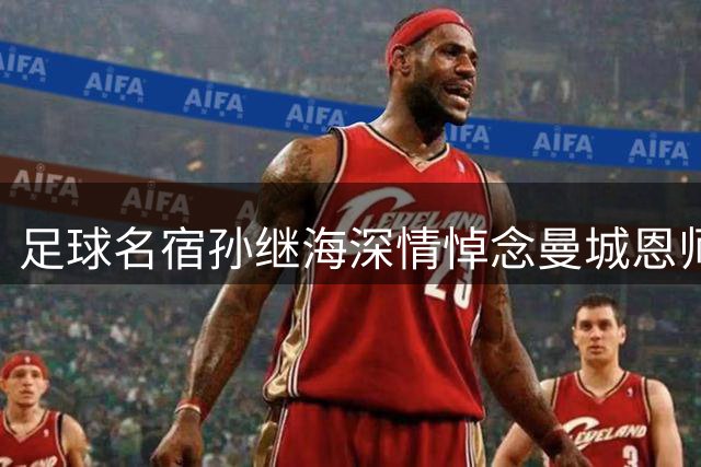 足球名宿孙继海深情悼念曼城恩师凯文·基冈